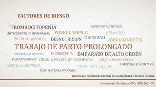 FACTORES DE RIESGO
• Todo lo que condicione pérdida de la integridad o función uterina.
TRABAJO DE PARTO PROLONGADO
CORIOAMNIOITIS
MIOMATOSIS UTERINA EMBARAZO DE ALTO ORDEN
CIRUGIA PREVIA DE SEGMENTO
MIOMECTOMIA
CIRUGIA PELVICA PREVIA
OBESIDADPOLIHIDRAMNIOS
PREECLAMPSIA
DESNUTRICIÓN
TROMBOCITOPENIA
HEMOFILIA
MANIPULACIÓN PREVIA
PARTO INSTRUMENTADO
INDUCCIÓN FALLIDA
Hemorragia Obstétrica. GPC; IMSS 162 - 09
ACRETISMO PLACENTARIO
EDAD MATERNA AVANZADA
ANTECEDENTE DE HEMORRAGIA
PLACENTA PREVIA
 