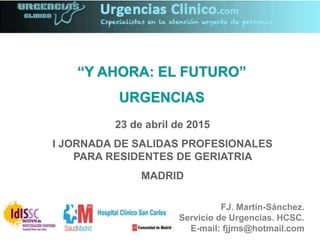 FJ. Martín-Sánchez.
Servicio de Urgencias. HCSC.
E-mail: fjjms@hotmail.com
“Y AHORA: EL FUTURO”
URGENCIAS
23 de abril de 2015
I JORNADA DE SALIDAS PROFESIONALES
PARA RESIDENTES DE GERIATRIA
MADRID
 