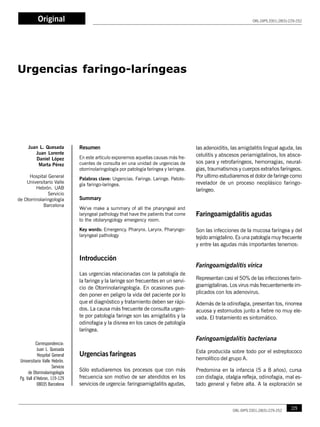 JL. Quesada, J. Lorente, D. López, M. Pérez
228 ORL-DIPS 2001;28(5):229-252
Original
Resumen
En este artículo exponemos aquellas causas más fre-
cuentes de consulta en una unidad de urgencias de
otorrinolaringología por patología faríngea y laríngea.
Palabras clave: Urgencias. Faringe. Laringe. Patolo-
gía faringo-laríngea.
Summary
We’ve make a summary of all the pharyngeal and
laryngeal pathology that have the patients that come
to the otolaryngology emergency room.
Key words: Emergency. Pharynx. Larynx. Pharyngo-
laryngeal pathology
Introducción
Las urgencias relacionadas con la patología de
la faringe y la laringe son frecuentes en un servi-
cio de Otorrinolaringología. En ocasiones pue-
den poner en peligro la vida del paciente por lo
que el diagnóstico y tratamiento deben ser rápi-
dos. La causa más frecuente de consulta urgen-
te por patología faringe son las amigdalitis y la
odinofagia y la disnea en los casos de patología
laríngea.
Urgencias faríngeas
Sólo estudiaremos los procesos que con más
frecuencia son motivo de ser atendidos en los
servicios de urgencia: faringoamigdalitis agudas,
Juan L. Quesada
Juan Lorente
Daniel López
Marta Pérez
Hospital General
Universitario Valle
Hebrón. UAB
Servicio
de Otorrinolaringología
Barcelona
Urgencias faringo-laríngeas
las adenoiditis, las amigdalitis lingual aguda, las
celulitis y abscesos periamigdalinos, los absce-
sos para y retrofaríngeos, hemorragias, neural-
gias, traumatismos y cuerpos extraños faríngeos.
Por ultimo estudiaremos el dolor de faringe como
revelador de un proceso neoplásico faringo-
laríngeo.
Faringoamigdalitis agudas
Son las infecciones de la mucosa faríngea y del
tejido amigdalino. Es una patología muy frecuente
y entre las agudas más importantes tenemos:
Faringoamigdalitis vírica
Representan casi el 50% de las infecciones farin-
goamigdalinas. Los virus más frecuentemente im-
plicados con los adenovirus.
Además de la odinofagia, presentan tos, rinorrea
acuosa y estornudos junto a fiebre no muy ele-
vada. El tratamiento es sintomático.
Faringoamigdalitis bacteriana
Esta producida sobre todo por el estreptococo
hemolítico del grupo A.
Predomina en la infancia (5 a 8 años), cursa
con disfagia, otalgia refleja, odinofagia, mal es-
tado general y fiebre alta. A la exploración se
ORL-DIPS 2001;28(5):229-252
Correspondencia:
Juan L. Quesada
Hospital General
Universitario Valle Hebrón.
Servicio
de Otorrinolaringología
Pg. Vall d’Hebron, 119-129
08035 Barcelona
229ORL-DIPS 2001;28(5):229-252
 