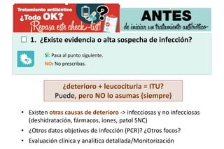 1. ¿Existe evidencia o alta sospecha de infección?
SÍ: Pasa al punto siguiente.
NO: No prescribas.
¿deterioro + leucocituria = ITU?
Puede, pero NO lo asumas (siempre)
• Existen otras causas de deterioro -> infecciosas y no infecciosas
(deshidratación, fármacos, iones, patol SNC)
• ¿Otros datos objetivos de infección (PCR)? ¿Otros focos?
• Evaluación clínica y analítica detallada/Monitorización
 