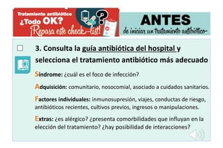 3. Consulta la guía antibiótica del hospital y
selecciona el tratamiento antibiótico más adecuado
Síndrome: ¿cuál es el foco de infección?
Adquisición: comunitario, nosocomial, asociado a cuidados sanitarios.
Factores individuales: inmunosupresión, viajes, conductas de riesgo,
antibióticos recientes, cultivos previos, ingresos o manipulaciones.
Extras: ¿es alérgico? ¿presenta comorbilidades que influyan en la
elección del tratamiento? ¿hay posibilidad de interacciones?
 
