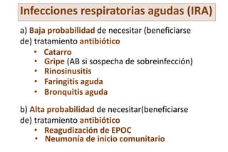 Infecciones respiratorias agudas (IRA)
a) Baja probabilidad de necesitar (beneficiarse
de) tratamiento antibiótico
b) Alta probabilidad de necesitar(beneficiarse
de) tratamiento antibiótico
• Catarro
• Gripe (AB si sospecha de sobreinfección)
• Rinosinusitis
• Faringitis aguda
• Bronquitis aguda
• Reagudización de EPOC
• Neumonía de inicio comunitario
 
