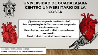 PROFESORA: MAYRA CASTILLO VIVEROS.
ALUMNA: KAREN JANETH SOCORRO CASTAÑEDA QUIÑONES.
UNIVERSIDAD DE GUADALAJARA
CENTRO UNIVERSITARIO DE LA
COSTA
¿Qué es una urgencia cardiovascular?
Lista de patologías de Sx coronarios y urgencias
cardiovasculares.
Identificación de cuadro clínico de síndrome
coronario.
Cuadro clínico del síndrome coronario.
 