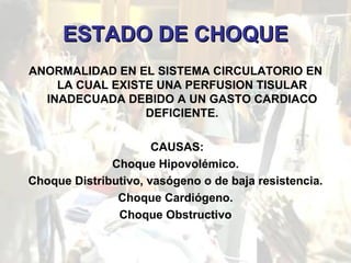 ESTADO DE CHOQUE ANORMALIDAD EN EL SISTEMA CIRCULATORIO EN LA CUAL EXISTE UNA PERFUSION TISULAR INADECUADA DEBIDO A UN GASTO CARDIACO DEFICIENTE. CAUSAS: Choque Hipovolémico. Choque Distributivo, vasógeno o de baja resistencia. Choque Cardiógeno. Choque Obstructivo 