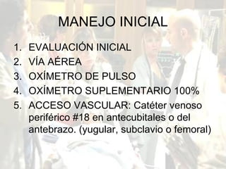 MANEJO INICIAL EVALUACIÓN INICIAL VÍA AÉREA OXÍMETRO DE PULSO OXÍMETRO SUPLEMENTARIO 100% ACCESO VASCULAR: Catéter venoso periférico #18 en antecubitales o del antebrazo. (yugular, subclavio o femoral) 