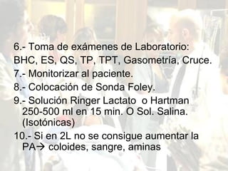 6.- Toma de exámenes de Laboratorio: BHC, ES, QS, TP, TPT, Gasometría, Cruce. 7.- Monitorizar al paciente. 8.- Colocación de Sonda Foley. 9.- Solución Ringer Lactato  o Hartman 250-500 ml en 15 min. O Sol. Salina. (Isotónicas) 10.- Si en 2L no se consigue aumentar la PA   coloides, sangre, aminas 