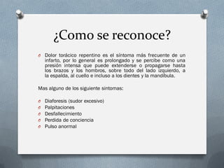 ¿Como se reconoce?
O Dolor torácico repentino es el síntoma más frecuente de un
    infarto, por lo general es prolongado y se percibe como una
    presión intensa que puede extenderse o propagarse hasta
    los brazos y los hombros, sobre todo del lado izquierdo, a
    la espalda, al cuello e incluso a los dientes y la mandíbula.

Mas alguno de los siguiente sintomas:

O   Diaforesis (sudor excesivo)
O   Palpitaciones
O   Desfallecimiento
O   Perdida de conciencia
O   Pulso anormal
 