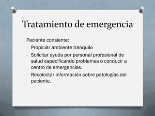 Tratamiento de emergencia
Paciente consiente:
- Propiciar ambiente tranquilo
- Solicitar ayuda por personal profesional de
  salud especificando problemas o conducir a
  centro de emergencias.
- Recolectar información sobre patologías del
  paciente.
 
