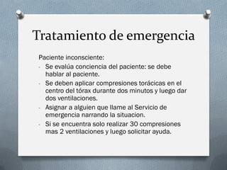 Tratamiento de emergencia
Paciente inconsciente:
- Se evalúa conciencia del paciente: se debe
  hablar al paciente.
- Se deben aplicar compresiones torácicas en el
  centro del tórax durante dos minutos y luego dar
  dos ventilaciones.
- Asignar a alguien que llame al Servicio de
  emergencia narrando la situacion.
- Si se encuentra solo realizar 30 compresiones
  mas 2 ventilaciones y luego solicitar ayuda.
 