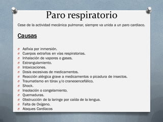 Paro respiratorio
Cese de la actividad mecánica pulmonar, siempre va unida a un paro cardiaco.

Causas

O   Asfixia por inmersión.
O   Cuerpos extraños en vías respiratorias.
O   Inhalación de vapores o gases.
O   Estrangulamiento.
O   Intoxicaciones.
O   Dosis excesivas de medicamentos.
O   Reacción alérgica grave a medicamentos o picadura de insectos.
O   Traumatismo en tórax y/o craneoencefálico.
O   Shock.
O   Insolación o congelamiento.
O   Quemaduras.
O   Obstrucción de la laringe por caída de la lengua.
O   Falta de Oxígeno.
O   Ataques Cardíacos
 