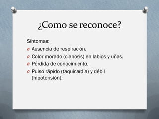 ¿Como se reconoce?
Síntomas:
O Ausencia de respiración.
O Color morado (cianosis) en labios y uñas.
O Pérdida de conocimiento.
O Pulso rápido (taquicardia) y débil
  (hipotensión).
 
