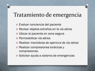Tratamiento de emergencia
O Evaluar conciencia del paciente
O Revisar objetos extraños en la vía aérea
O Ubicar al paciente en zona segura
O Permeabilizar vía aérea
O Realizar maniobras de apertura de vía aérea
O Realizar compresiones torácicas y
  compresiones.
O Solicitar ayuda a sistema de emergencias
 