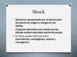 Shock
- Síndrome caracterizado por la disminución
  del aporte de oxigeno y sangre en los
  tejidos.
- Cualquier alteración que impida que las
  células reciban adecuado aporte de sangre
O El shock puede definirse como
  hipovolémico, cardiogénico, septico y
  neurogenico.
 