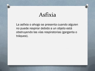 Asfixia
La asfixia o ahogo se presenta cuando alguien
no puede respirar debido a un objeto está
obstruyendo las vías respiratorias (garganta o
tráquea).
 