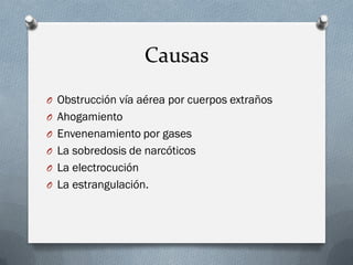 Causas
O Obstrucción vía aérea por cuerpos extraños
O Ahogamiento
O Envenenamiento por gases
O La sobredosis de narcóticos
O La electrocución
O La estrangulación.
 