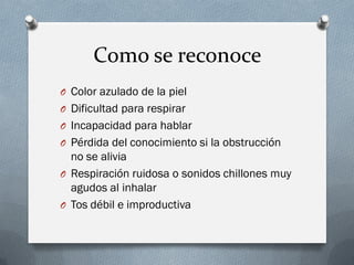 Como se reconoce
O Color azulado de la piel
O Dificultad para respirar
O Incapacidad para hablar
O Pérdida del conocimiento si la obstrucción
  no se alivia
O Respiración ruidosa o sonidos chillones muy
  agudos al inhalar
O Tos débil e improductiva
 