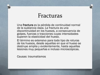 Fracturas
Una fractura es la pérdida de continuidad normal
de la sustancia ósea. La fractura es una
discontinuidad en los huesos, a consecuencia de
golpes, fuerzas o tracciones cuyas intensidades
superen la elasticidad del hueso.
El término es extensivo para todo tipo de roturas
de los huesos, desde aquellas en que el hueso se
destruye amplia y evidentemente, hasta aquellas
lesiones muy pequeñas e incluso microscópicas.

Causas: traumatismos
 