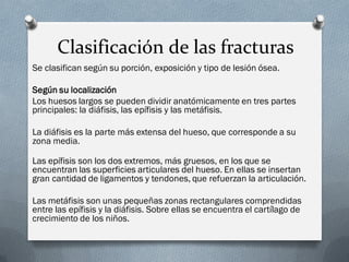 Clasificación de las fracturas
Se clasifican según su porción, exposición y tipo de lesión ósea.

Según su localización
Los huesos largos se pueden dividir anatómicamente en tres partes
principales: la diáfisis, las epífisis y las metáfisis.

La diáfisis es la parte más extensa del hueso, que corresponde a su
zona media.

Las epífisis son los dos extremos, más gruesos, en los que se
encuentran las superficies articulares del hueso. En ellas se insertan
gran cantidad de ligamentos y tendones, que refuerzan la articulación.

Las metáfisis son unas pequeñas zonas rectangulares comprendidas
entre las epífisis y la diáfisis. Sobre ellas se encuentra el cartílago de
crecimiento de los niños.
 