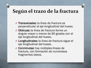 Según el trazo de la fractura

 O Transversales: la línea de fractura es
   perpendicular al eje longitudinal del hueso.
 O Oblicuas: la línea de fractura forma un
   ángulo mayor o menor de 90 grados con el
   eje longitudinal del hueso.
 O Longitudinales: la línea de fractura sigue el
   eje longitudinal del hueso.
 O Conminutas: hay múltiples líneas de
   fractura, con formación de numerosos
   fragmentos óseos.
 