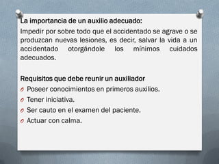 La importancia de un auxilio adecuado:
Impedir por sobre todo que el accidentado se agrave o se
produzcan nuevas lesiones, es decir, salvar la vida a un
accidentado otorgándole los mínimos cuidados
adecuados.

Requisitos que debe reunir un auxiliador
O Poseer conocimientos en primeros auxilios.
O Tener iniciativa.
O Ser cauto en el examen del paciente.
O Actuar con calma.
 