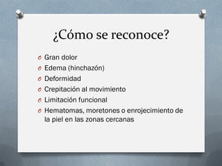 ¿Cómo se reconoce?
O Gran dolor
O Edema (hinchazón)
O Deformidad
O Crepitación al movimiento
O Limitación funcional
O Hematomas, moretones o enrojecimiento de
  la piel en las zonas cercanas
 