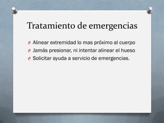 Tratamiento de emergencias
O Alinear extremidad lo mas próximo al cuerpo
O Jamás presionar, ni intentar alinear el hueso
O Solicitar ayuda a servicio de emergencias.
 