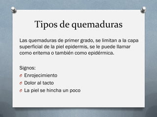 Tipos de quemaduras
Las quemaduras de primer grado, se limitan a la capa
superficial de la piel epidermis, se le puede llamar
como eritema o también como epidérmica.

Signos:
O Enrojecimiento
O Dolor al tacto
O La piel se hincha un poco
 