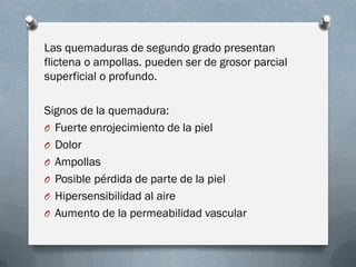 Las quemaduras de segundo grado presentan
flictena o ampollas. pueden ser de grosor parcial
superficial o profundo.

Signos de la quemadura:
O Fuerte enrojecimiento de la piel
O Dolor
O Ampollas
O Posible pérdida de parte de la piel
O Hipersensibilidad al aire
O Aumento de la permeabilidad vascular
 