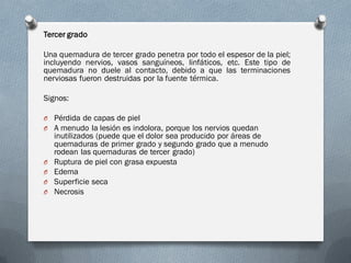 Tercer grado

Una quemadura de tercer grado penetra por todo el espesor de la piel;
incluyendo nervios, vasos sanguíneos, linfáticos, etc. Este tipo de
quemadura no duele al contacto, debido a que las terminaciones
nerviosas fueron destruidas por la fuente térmica.

Signos:

O Pérdida de capas de piel
O A menudo la lesión es indolora, porque los nervios quedan
    inutilizados (puede que el dolor sea producido por áreas de
    quemaduras de primer grado y segundo grado que a menudo
    rodean las quemaduras de tercer grado)
O   Ruptura de piel con grasa expuesta
O   Edema
O   Superficie seca
O   Necrosis
 