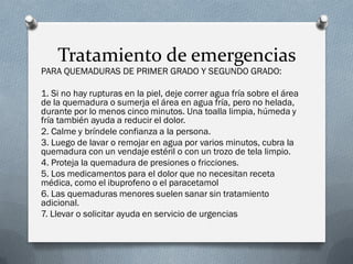 Tratamiento de emergencias
PARA QUEMADURAS DE PRIMER GRADO Y SEGUNDO GRADO:

1. Si no hay rupturas en la piel, deje correr agua fría sobre el área
de la quemadura o sumerja el área en agua fría, pero no helada,
durante por lo menos cinco minutos. Una toalla limpia, húmeda y
fría también ayuda a reducir el dolor.
2. Calme y bríndele confianza a la persona.
3. Luego de lavar o remojar en agua por varios minutos, cubra la
quemadura con un vendaje estéril o con un trozo de tela limpio.
4. Proteja la quemadura de presiones o fricciones.
5. Los medicamentos para el dolor que no necesitan receta
médica, como el ibuprofeno o el paracetamol
6. Las quemaduras menores suelen sanar sin tratamiento
adicional.
7. Llevar o solicitar ayuda en servicio de urgencias
 