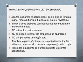TRATAMIENTO QUEMADURAS DE TERCER GRADO

O Apagar las llamas al accidentado, con lo que se tenga a
    mano: mantas, tierra, o tirándolo al suelo y revolcarse
O    Lavar la zona afectada con abundante agua durante al
    menos 5 minutos
O    NO retirar los restos de ropa
O    NO se deben reventar las ampollas que aparezcan
O    NO dar pomadas de ningún tipo
O    Envolver la parte afectada con un paño limpio, toallas o
    sábanas, humedecidos en suero, agua oxigenada o agua
O    Trasladar al paciente con urgencia hasta un centro
    hospitalario.
 