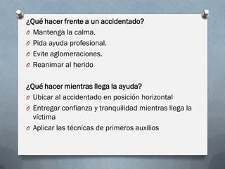 ¿Qué hacer frente a un accidentado?
O Mantenga la calma.
O Pida ayuda profesional.
O Evite aglomeraciones.
O Reanimar al herido


¿Qué hacer mientras llega la ayuda?
O Ubicar al accidentado en posición horizontal
O Entregar confianza y tranquilidad mientras llega la
  víctima
O Aplicar las técnicas de primeros auxilios
 