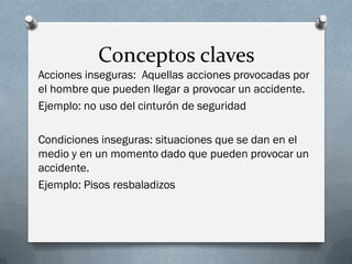 Conceptos claves
Acciones inseguras: Aquellas acciones provocadas por
el hombre que pueden llegar a provocar un accidente.
Ejemplo: no uso del cinturón de seguridad

Condiciones inseguras: situaciones que se dan en el
medio y en un momento dado que pueden provocar un
accidente.
Ejemplo: Pisos resbaladizos
 