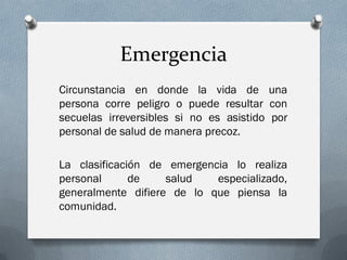 Emergencia
Circunstancia en donde la vida de una
persona corre peligro o puede resultar con
secuelas irreversibles si no es asistido por
personal de salud de manera precoz.

La clasificación de emergencia lo realiza
personal      de    salud   especializado,
generalmente difiere de lo que piensa la
comunidad.
 