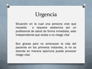 Urgencia
Situación en la cual una persona cree que
necesita     o requiere asistencia por un
profesional de salud de forma inmediata, esto
independiente que exista o no riesgo vital

Son graves pero no amenazan la vida del
paciente en los primeros instantes, si no se
atiende en manera oportuna puede provocar
riesgo vital.
 