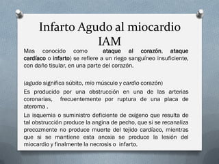 Infarto Agudo al miocardio
                IAM
Mas conocido como               ataque al corazón, ataque
cardíaco o infarto) se refiere a un riego sanguíneo insuficiente,
con daño tisular, en una parte del corazón.

(agudo significa súbito, mio músculo y cardio corazón)
Es producido por una obstrucción en una de las arterias
coronarias, frecuentemente por ruptura de una placa de
ateroma .
La isquemia o suministro deficiente de oxígeno que resulta de
tal obstrucción produce la angina de pecho, que si se recanaliza
precozmente no produce muerte del tejido cardíaco, mientras
que si se mantiene esta anoxia se produce la lesión del
miocardio y finalmente la necrosis o infarto.
 