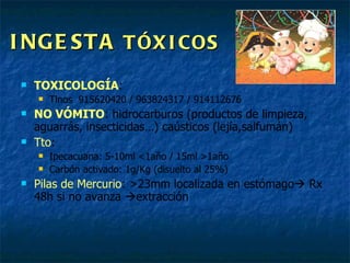 INGESTA  TÓXICOS TOXICOLOGÍA :  Tlnos  915620420 / 963824317 / 914112676 NO VÓMITO : hidrocarburos (productos de limpieza, aguarrás, insecticidas…) caústicos (lejía,salfumán) Tto : Ipecacuana: 5-10ml <1año / 15ml >1año Carbón activado: 1g/Kg (disuelto al 25%) Pilas de Mercurio : >23mm localizada en estómago   Rx 48h si no avanza   extracción  