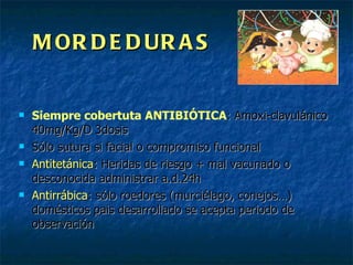 MORDEDURAS Siempre cobertuta ANTIBIÓTICA : Amoxi-clavulánico 40mg/Kg/D 3dosis Sólo sutura si facial o compromiso funcional Antitetánica : Heridas de riesgo + mal vacunado o desconocida administrar a.d.24h Antirrábica : sólo roedores (murciélago, conejos…) domésticos pais desarrollado se acepta periodo de observación 