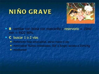 NIÑO GRAVE B : ventilar con bolsa con mascarilla y  reservorio  = 15ml/min = FiO2 90% C :  buscar 1 o 2 vías Preferente fosa antecubital, dorso mano o pie Administrar fluídos cristaloides: SSF o Ringer lactato a 20ml/Kg monitorizar 