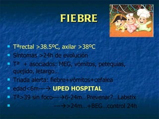 FIEBRE Tªrectal >38.5ºC, axilar >38ºC Síntomas >24h de evolución Tª  + asociados: MEG, vómitos, petequias, quejido, letargo… Triada alerta: fiebre+vómitos+cefalea edad<6m---    UPED HOSPITAL Tª>39 sin foco---  6-24m…Prevenar?…Labstix ---  >24m…+BEG…control 24h  