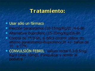Tratamiento: Usar sólo un fármaco Elección paracetamol (10-15mg/Kg/d) /4-6-8h Alternativa ibuprofeno (15-20mg/Kg/d)6-8h Control de Tª/3-6h, si dificil control utilizar tto alterno paracetamol-ibuprofeno/3h +/- baños de 10´ a 37ºC CONVULSIÓN FEBRIL : Valium rectal 0.3-0.5mg/Kg/d (max 10mg), tranquilizar y remitir al pediatra 