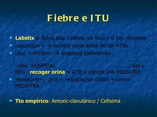 Fiebre e ITU Labstix   si fiebre alta <2años, sin foco y si hay síntomas Leucocitos +    recoger orina antes de dar ATBs Leuc + nitritos+    sospecha pielonefritis  ………<6m:  HOSPITAL   ………>6m y BEG :   recoger orina   + ATB + control 24h PEDIATRA Hematuria+/- prot +   sospechar cistitis +control PEDIATRA Tto empírico :  Amoxic-clavulánico / Cefixima 