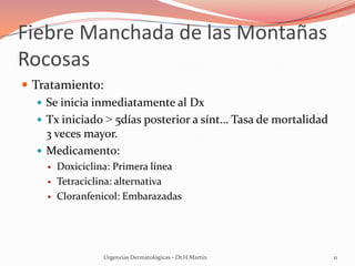 Fiebre Manchada de las Montañas
Rocosas
 Tratamiento:
 Se inicia inmediatamente al Dx
 Tx iniciado > 5días posterior a sínt… Tasa de mortalidad
3 veces mayor.
 Medicamento:
 Doxiciclina: Primera línea
 Tetraciclina: alternativa
 Cloranfenicol: Embarazadas
Urgencias Dermatológicas - Dr.H.Martín 11
 