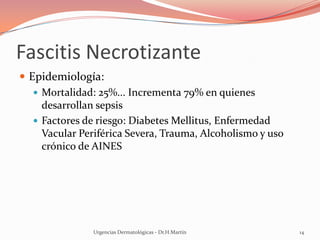 Fascitis Necrotizante
 Epidemiología:
 Mortalidad: 25%... Incrementa 79% en quienes
desarrollan sepsis
 Factores de riesgo: Diabetes Mellitus, Enfermedad
Vacular Periférica Severa, Trauma, Alcoholismo y uso
crónico de AINES
Urgencias Dermatológicas - Dr.H.Martín 14
 