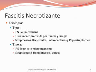 Fascitis Necrotizante
 Etiología:
 Tipo 1:
 FN Polimicrobiana
 Usualmente precedida por trauma y cirugía
 Streptococos, Bacteroides, Enterobacterias y Peptostreptococo
 Tipo 2:
 FN de un solo microorganismo
 Streptococo B-Hemolítico o S. aureus
Urgencias Dermatológicas - Dr.H.Martín 15
 