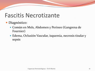 Fascitis Necrotizante
 Diagnóstico:
 Común en MsIs, Abdomen y Perineo (Gangrena de
Fournier)
 Edema, Oclusión Vascular, isquemia, necrosis tisular y
sepsis
Urgencias Dermatológicas - Dr.H.Martín 16
 