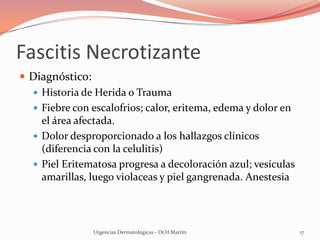 Fascitis Necrotizante
 Diagnóstico:
 Historia de Herida o Trauma
 Fiebre con escalofrios; calor, eritema, edema y dolor en
el área afectada.
 Dolor desproporcionado a los hallazgos clínicos
(diferencia con la celulitis)
 Piel Eritematosa progresa a decoloración azul; vesículas
amarillas, luego violaceas y piel gangrenada. Anestesia
Urgencias Dermatológicas - Dr.H.Martín 17
 