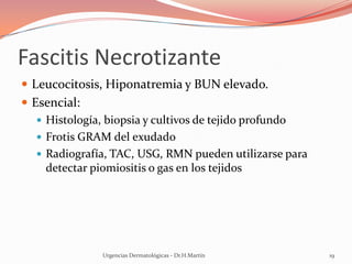 Fascitis Necrotizante
 Leucocitosis, Hiponatremia y BUN elevado.
 Esencial:
 Histología, biopsia y cultivos de tejido profundo
 Frotis GRAM del exudado
 Radiografía, TAC, USG, RMN pueden utilizarse para
detectar piomiositis o gas en los tejidos
Urgencias Dermatológicas - Dr.H.Martín 19
 
