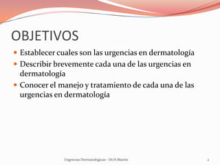 OBJETIVOS
 Establecer cuales son las urgencias en dermatología
 Describir brevemente cada una de las urgencias en
dermatología
 Conocer el manejo y tratamiento de cada una de las
urgencias en dermatología
Urgencias Dermatológicas - Dr.H.Martín 2
 