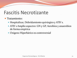 Fascitis Necrotizante
 Tratamiento:
 Hospitalizar, Debridamiento quirúrgico y ATB´s.
 ATB´s Amplio espectro: GN y GP, Aerobios y anaerobios
de forma empírica
 Oxígeno Hiperbárico es controversial
Urgencias Dermatológicas - Dr.H.Martín 20
 